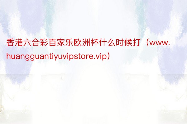 香港六合彩百家乐欧洲杯什么时候打（www.huangguantiyuvipstore.vip）