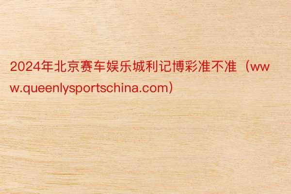 2024年北京赛车娱乐城利记博彩准不准（www.queenlysportschina.com）