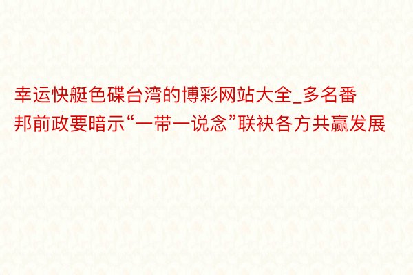 幸运快艇色碟台湾的博彩网站大全_多名番邦前政要暗示“一带一说念”联袂各方共赢发展