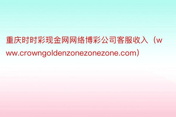 重庆时时彩现金网网络博彩公司客服收入（www.crowngoldenzonezonezone.com）