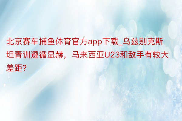 北京赛车捕鱼体育官方app下载_乌兹别克斯坦青训遵循显赫，马来西亚U23和敌手有较大差距？