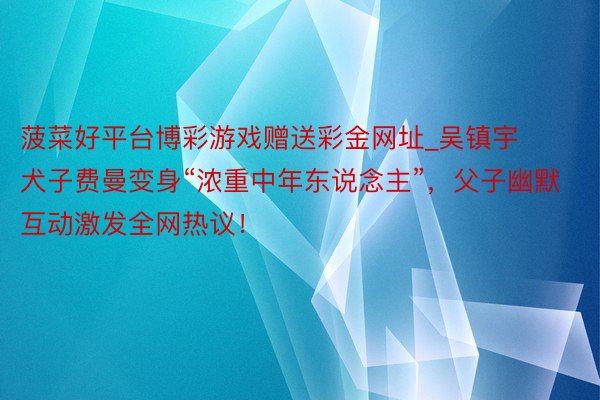 菠菜好平台博彩游戏赠送彩金网址_吴镇宇犬子费曼变身“浓重中年东说念主”，父子幽默互动激发全网热议！