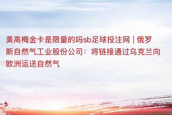 美高梅金卡是限量的吗sb足球投注网 | 俄罗斯自然气工业股份公司：将链接通过乌克兰向欧洲运送自然气