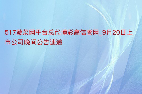 517菠菜网平台总代博彩高信誉网_9月20日上市公司晚间公告速递