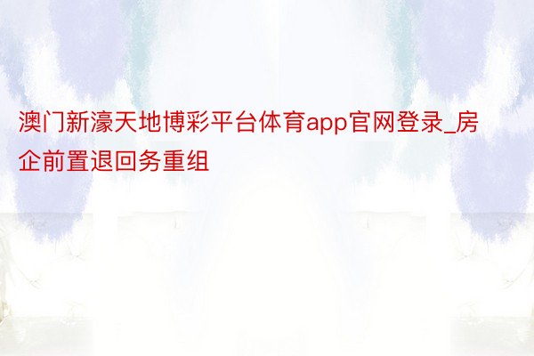 澳门新濠天地博彩平台体育app官网登录_房企前置退回务重组