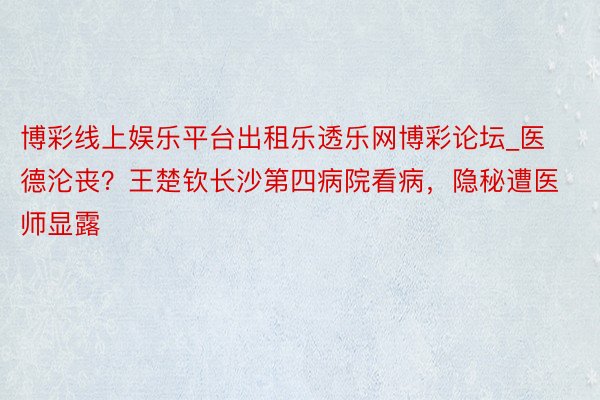 博彩线上娱乐平台出租乐透乐网博彩论坛_医德沦丧？王楚钦长沙第