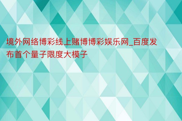 境外网络博彩线上赌博博彩娱乐网_百度发布首个量子限度大模子