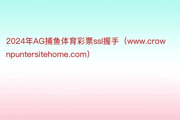 2024年AG捕鱼体育彩票ssl握手(www.crownpuntersitehome.com)